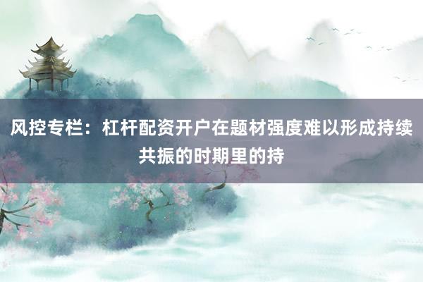 风控专栏：杠杆配资开户在题材强度难以形成持续共振的时期里的持