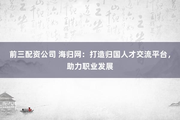 前三配资公司 海归网：打造归国人才交流平台，助力职业发展